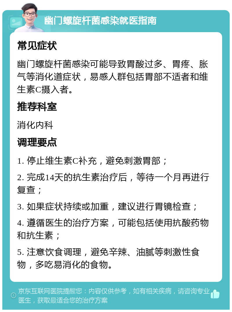 幽门螺旋杆菌感染就医指南 常见症状 幽门螺旋杆菌感染可能导致胃酸过多、胃疼、胀气等消化道症状，易感人群包括胃部不适者和维生素C摄入者。 推荐科室 消化内科 调理要点 1. 停止维生素C补充，避免刺激胃部； 2. 完成14天的抗生素治疗后，等待一个月再进行复查； 3. 如果症状持续或加重，建议进行胃镜检查； 4. 遵循医生的治疗方案，可能包括使用抗酸药物和抗生素； 5. 注意饮食调理，避免辛辣、油腻等刺激性食物，多吃易消化的食物。