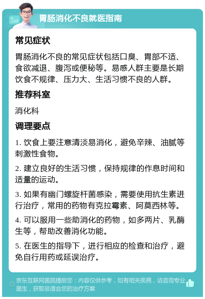 胃肠消化不良就医指南 常见症状 胃肠消化不良的常见症状包括口臭、胃部不适、食欲减退、腹泻或便秘等。易感人群主要是长期饮食不规律、压力大、生活习惯不良的人群。 推荐科室 消化科 调理要点 1. 饮食上要注意清淡易消化，避免辛辣、油腻等刺激性食物。 2. 建立良好的生活习惯，保持规律的作息时间和适量的运动。 3. 如果有幽门螺旋杆菌感染，需要使用抗生素进行治疗，常用的药物有克拉霉素、阿莫西林等。 4. 可以服用一些助消化的药物，如多两片、乳酶生等，帮助改善消化功能。 5. 在医生的指导下，进行相应的检查和治疗，避免自行用药或延误治疗。