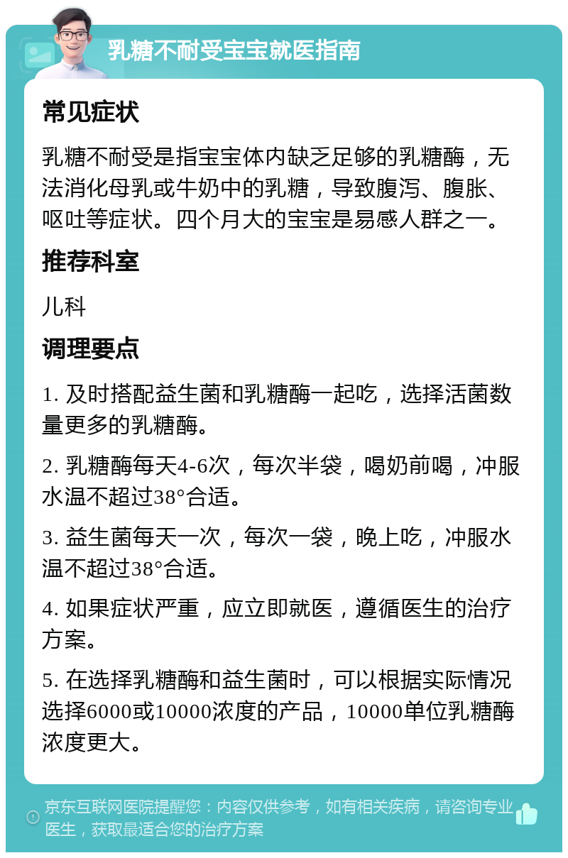 乳糖不耐受宝宝就医指南 常见症状 乳糖不耐受是指宝宝体内缺乏足够的乳糖酶，无法消化母乳或牛奶中的乳糖，导致腹泻、腹胀、呕吐等症状。四个月大的宝宝是易感人群之一。 推荐科室 儿科 调理要点 1. 及时搭配益生菌和乳糖酶一起吃，选择活菌数量更多的乳糖酶。 2. 乳糖酶每天4-6次，每次半袋，喝奶前喝，冲服水温不超过38°合适。 3. 益生菌每天一次，每次一袋，晚上吃，冲服水温不超过38°合适。 4. 如果症状严重，应立即就医，遵循医生的治疗方案。 5. 在选择乳糖酶和益生菌时，可以根据实际情况选择6000或10000浓度的产品，10000单位乳糖酶浓度更大。