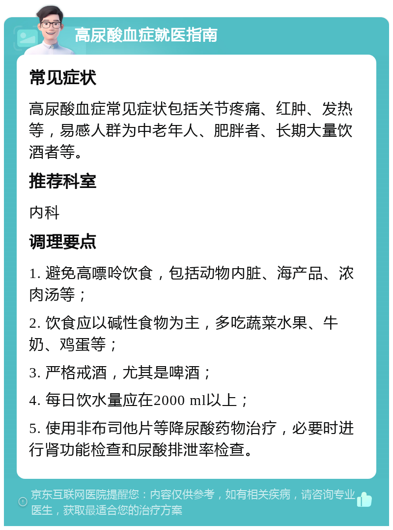 高尿酸血症就医指南 常见症状 高尿酸血症常见症状包括关节疼痛、红肿、发热等，易感人群为中老年人、肥胖者、长期大量饮酒者等。 推荐科室 内科 调理要点 1. 避免高嘌呤饮食，包括动物内脏、海产品、浓肉汤等； 2. 饮食应以碱性食物为主，多吃蔬菜水果、牛奶、鸡蛋等； 3. 严格戒酒，尤其是啤酒； 4. 每日饮水量应在2000 ml以上； 5. 使用非布司他片等降尿酸药物治疗，必要时进行肾功能检查和尿酸排泄率检查。