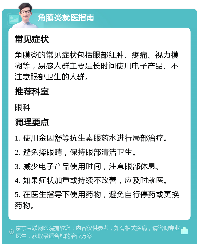 角膜炎就医指南 常见症状 角膜炎的常见症状包括眼部红肿、疼痛、视力模糊等，易感人群主要是长时间使用电子产品、不注意眼部卫生的人群。 推荐科室 眼科 调理要点 1. 使用金因舒等抗生素眼药水进行局部治疗。 2. 避免揉眼睛，保持眼部清洁卫生。 3. 减少电子产品使用时间，注意眼部休息。 4. 如果症状加重或持续不改善，应及时就医。 5. 在医生指导下使用药物，避免自行停药或更换药物。