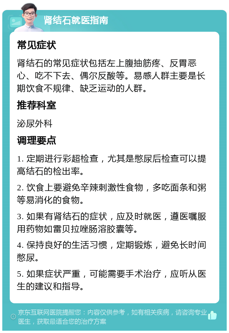 肾结石就医指南 常见症状 肾结石的常见症状包括左上腹抽筋疼、反胃恶心、吃不下去、偶尔反酸等。易感人群主要是长期饮食不规律、缺乏运动的人群。 推荐科室 泌尿外科 调理要点 1. 定期进行彩超检查，尤其是憋尿后检查可以提高结石的检出率。 2. 饮食上要避免辛辣刺激性食物，多吃面条和粥等易消化的食物。 3. 如果有肾结石的症状，应及时就医，遵医嘱服用药物如雷贝拉唑肠溶胶囊等。 4. 保持良好的生活习惯，定期锻炼，避免长时间憋尿。 5. 如果症状严重，可能需要手术治疗，应听从医生的建议和指导。