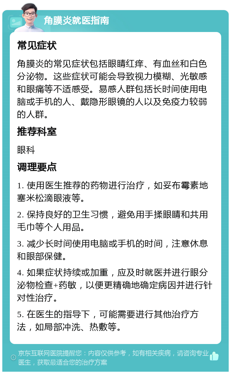 角膜炎就医指南 常见症状 角膜炎的常见症状包括眼睛红痒、有血丝和白色分泌物。这些症状可能会导致视力模糊、光敏感和眼痛等不适感受。易感人群包括长时间使用电脑或手机的人、戴隐形眼镜的人以及免疫力较弱的人群。 推荐科室 眼科 调理要点 1. 使用医生推荐的药物进行治疗，如妥布霉素地塞米松滴眼液等。 2. 保持良好的卫生习惯，避免用手揉眼睛和共用毛巾等个人用品。 3. 减少长时间使用电脑或手机的时间，注意休息和眼部保健。 4. 如果症状持续或加重，应及时就医并进行眼分泌物检查+药敏，以便更精确地确定病因并进行针对性治疗。 5. 在医生的指导下，可能需要进行其他治疗方法，如局部冲洗、热敷等。