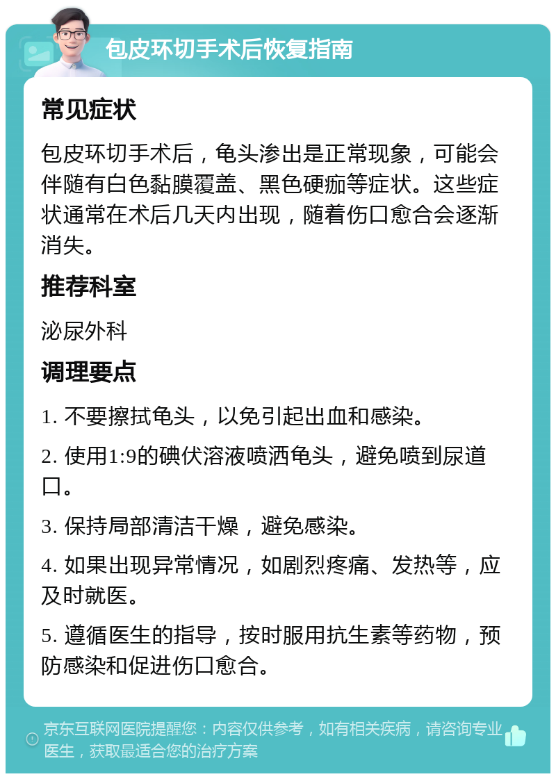 包皮环切手术后恢复指南 常见症状 包皮环切手术后，龟头渗出是正常现象，可能会伴随有白色黏膜覆盖、黑色硬痂等症状。这些症状通常在术后几天内出现，随着伤口愈合会逐渐消失。 推荐科室 泌尿外科 调理要点 1. 不要擦拭龟头，以免引起出血和感染。 2. 使用1:9的碘伏溶液喷洒龟头，避免喷到尿道口。 3. 保持局部清洁干燥，避免感染。 4. 如果出现异常情况，如剧烈疼痛、发热等，应及时就医。 5. 遵循医生的指导，按时服用抗生素等药物，预防感染和促进伤口愈合。