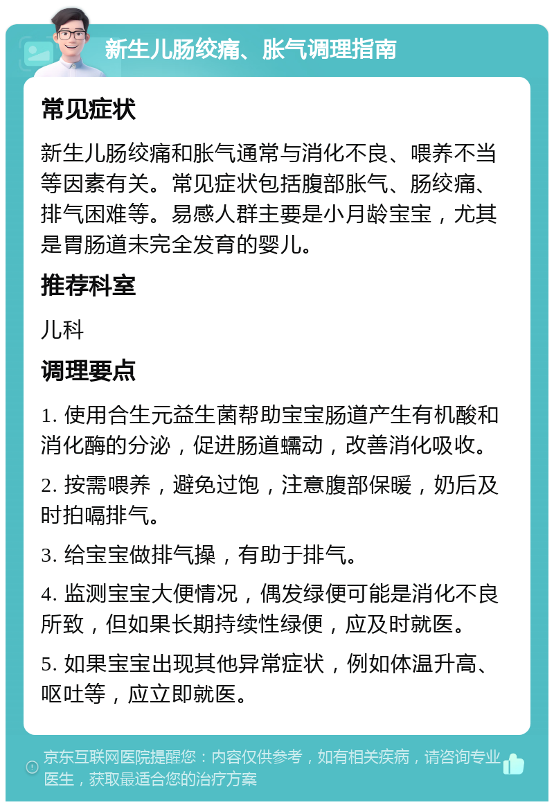 新生儿肠绞痛、胀气调理指南 常见症状 新生儿肠绞痛和胀气通常与消化不良、喂养不当等因素有关。常见症状包括腹部胀气、肠绞痛、排气困难等。易感人群主要是小月龄宝宝，尤其是胃肠道未完全发育的婴儿。 推荐科室 儿科 调理要点 1. 使用合生元益生菌帮助宝宝肠道产生有机酸和消化酶的分泌，促进肠道蠕动，改善消化吸收。 2. 按需喂养，避免过饱，注意腹部保暖，奶后及时拍嗝排气。 3. 给宝宝做排气操，有助于排气。 4. 监测宝宝大便情况，偶发绿便可能是消化不良所致，但如果长期持续性绿便，应及时就医。 5. 如果宝宝出现其他异常症状，例如体温升高、呕吐等，应立即就医。