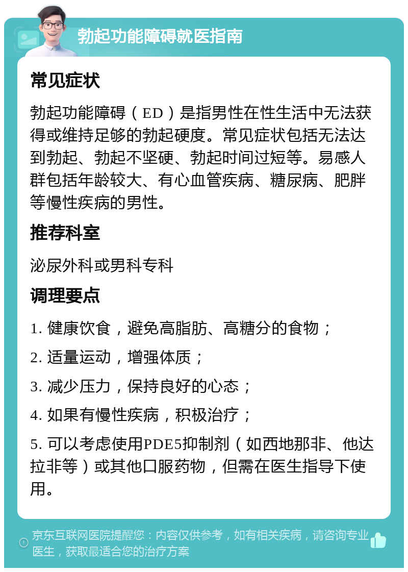 勃起功能障碍就医指南 常见症状 勃起功能障碍（ED）是指男性在性生活中无法获得或维持足够的勃起硬度。常见症状包括无法达到勃起、勃起不坚硬、勃起时间过短等。易感人群包括年龄较大、有心血管疾病、糖尿病、肥胖等慢性疾病的男性。 推荐科室 泌尿外科或男科专科 调理要点 1. 健康饮食，避免高脂肪、高糖分的食物； 2. 适量运动，增强体质； 3. 减少压力，保持良好的心态； 4. 如果有慢性疾病，积极治疗； 5. 可以考虑使用PDE5抑制剂（如西地那非、他达拉非等）或其他口服药物，但需在医生指导下使用。