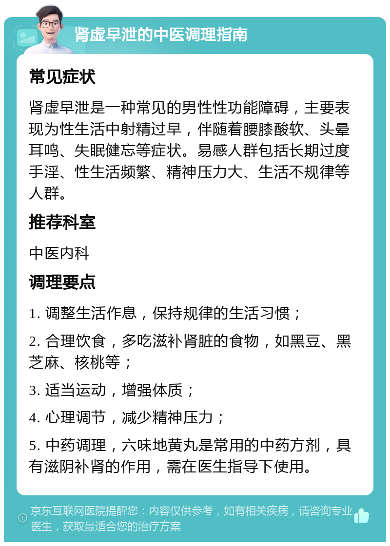 肾虚早泄的中医调理指南 常见症状 肾虚早泄是一种常见的男性性功能障碍，主要表现为性生活中射精过早，伴随着腰膝酸软、头晕耳鸣、失眠健忘等症状。易感人群包括长期过度手淫、性生活频繁、精神压力大、生活不规律等人群。 推荐科室 中医内科 调理要点 1. 调整生活作息，保持规律的生活习惯； 2. 合理饮食，多吃滋补肾脏的食物，如黑豆、黑芝麻、核桃等； 3. 适当运动，增强体质； 4. 心理调节，减少精神压力； 5. 中药调理，六味地黄丸是常用的中药方剂，具有滋阴补肾的作用，需在医生指导下使用。