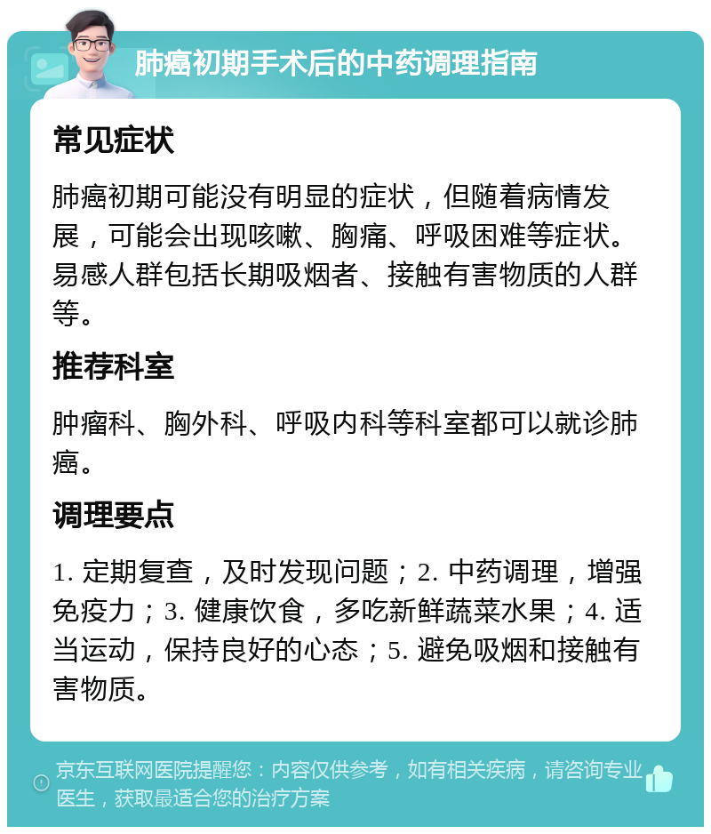 肺癌初期手术后的中药调理指南 常见症状 肺癌初期可能没有明显的症状，但随着病情发展，可能会出现咳嗽、胸痛、呼吸困难等症状。易感人群包括长期吸烟者、接触有害物质的人群等。 推荐科室 肿瘤科、胸外科、呼吸内科等科室都可以就诊肺癌。 调理要点 1. 定期复查，及时发现问题；2. 中药调理，增强免疫力；3. 健康饮食，多吃新鲜蔬菜水果；4. 适当运动，保持良好的心态；5. 避免吸烟和接触有害物质。