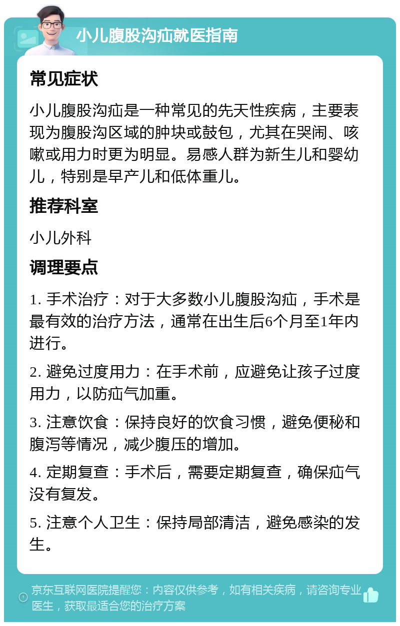 小儿腹股沟疝就医指南 常见症状 小儿腹股沟疝是一种常见的先天性疾病，主要表现为腹股沟区域的肿块或鼓包，尤其在哭闹、咳嗽或用力时更为明显。易感人群为新生儿和婴幼儿，特别是早产儿和低体重儿。 推荐科室 小儿外科 调理要点 1. 手术治疗：对于大多数小儿腹股沟疝，手术是最有效的治疗方法，通常在出生后6个月至1年内进行。 2. 避免过度用力：在手术前，应避免让孩子过度用力，以防疝气加重。 3. 注意饮食：保持良好的饮食习惯，避免便秘和腹泻等情况，减少腹压的增加。 4. 定期复查：手术后，需要定期复查，确保疝气没有复发。 5. 注意个人卫生：保持局部清洁，避免感染的发生。