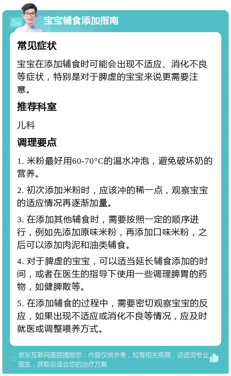 宝宝辅食添加指南 常见症状 宝宝在添加辅食时可能会出现不适应、消化不良等症状，特别是对于脾虚的宝宝来说更需要注意。 推荐科室 儿科 调理要点 1. 米粉最好用60-70°C的温水冲泡，避免破坏奶的营养。 2. 初次添加米粉时，应该冲的稀一点，观察宝宝的适应情况再逐渐加量。 3. 在添加其他辅食时，需要按照一定的顺序进行，例如先添加原味米粉，再添加口味米粉，之后可以添加肉泥和油类辅食。 4. 对于脾虚的宝宝，可以适当延长辅食添加的时间，或者在医生的指导下使用一些调理脾胃的药物，如健脾散等。 5. 在添加辅食的过程中，需要密切观察宝宝的反应，如果出现不适应或消化不良等情况，应及时就医或调整喂养方式。