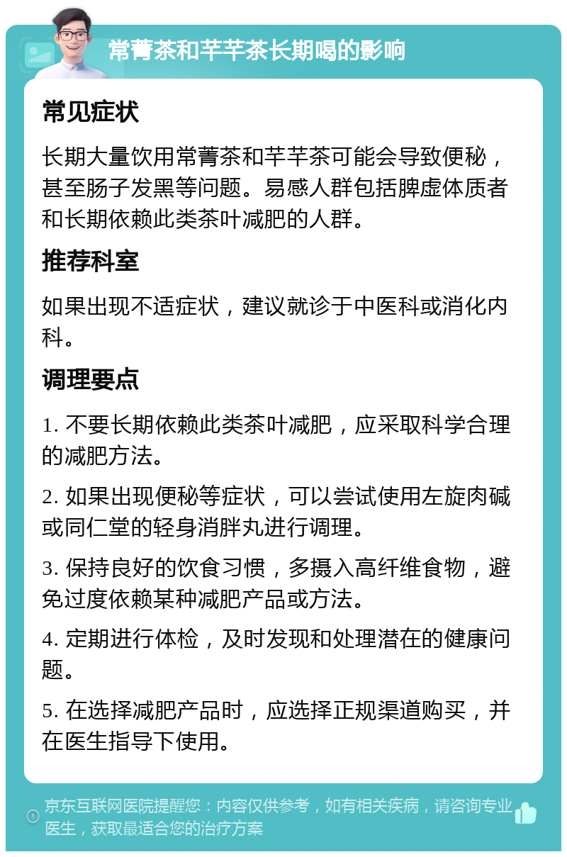 常菁茶和芊芊茶长期喝的影响 常见症状 长期大量饮用常菁茶和芊芊茶可能会导致便秘，甚至肠子发黑等问题。易感人群包括脾虚体质者和长期依赖此类茶叶减肥的人群。 推荐科室 如果出现不适症状，建议就诊于中医科或消化内科。 调理要点 1. 不要长期依赖此类茶叶减肥，应采取科学合理的减肥方法。 2. 如果出现便秘等症状，可以尝试使用左旋肉碱或同仁堂的轻身消胖丸进行调理。 3. 保持良好的饮食习惯，多摄入高纤维食物，避免过度依赖某种减肥产品或方法。 4. 定期进行体检，及时发现和处理潜在的健康问题。 5. 在选择减肥产品时，应选择正规渠道购买，并在医生指导下使用。