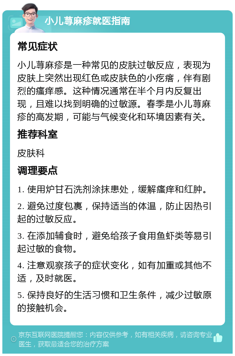 小儿荨麻疹就医指南 常见症状 小儿荨麻疹是一种常见的皮肤过敏反应，表现为皮肤上突然出现红色或皮肤色的小疙瘩，伴有剧烈的瘙痒感。这种情况通常在半个月内反复出现，且难以找到明确的过敏源。春季是小儿荨麻疹的高发期，可能与气候变化和环境因素有关。 推荐科室 皮肤科 调理要点 1. 使用炉甘石洗剂涂抹患处，缓解瘙痒和红肿。 2. 避免过度包裹，保持适当的体温，防止因热引起的过敏反应。 3. 在添加辅食时，避免给孩子食用鱼虾类等易引起过敏的食物。 4. 注意观察孩子的症状变化，如有加重或其他不适，及时就医。 5. 保持良好的生活习惯和卫生条件，减少过敏原的接触机会。