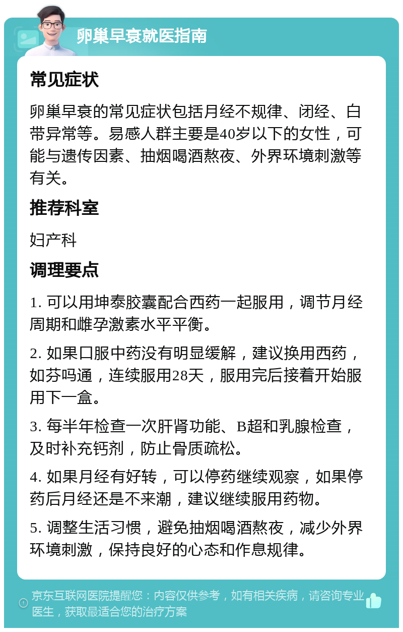 卵巢早衰就医指南 常见症状 卵巢早衰的常见症状包括月经不规律、闭经、白带异常等。易感人群主要是40岁以下的女性，可能与遗传因素、抽烟喝酒熬夜、外界环境刺激等有关。 推荐科室 妇产科 调理要点 1. 可以用坤泰胶囊配合西药一起服用，调节月经周期和雌孕激素水平平衡。 2. 如果口服中药没有明显缓解，建议换用西药，如芬吗通，连续服用28天，服用完后接着开始服用下一盒。 3. 每半年检查一次肝肾功能、B超和乳腺检查，及时补充钙剂，防止骨质疏松。 4. 如果月经有好转，可以停药继续观察，如果停药后月经还是不来潮，建议继续服用药物。 5. 调整生活习惯，避免抽烟喝酒熬夜，减少外界环境刺激，保持良好的心态和作息规律。