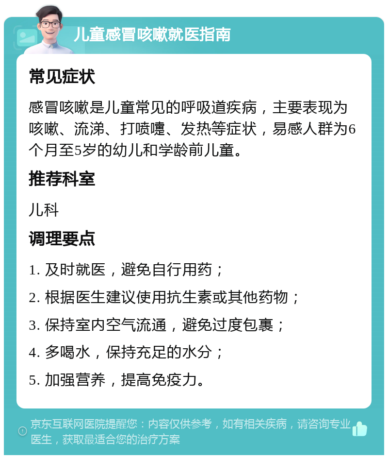 儿童感冒咳嗽就医指南 常见症状 感冒咳嗽是儿童常见的呼吸道疾病，主要表现为咳嗽、流涕、打喷嚏、发热等症状，易感人群为6个月至5岁的幼儿和学龄前儿童。 推荐科室 儿科 调理要点 1. 及时就医，避免自行用药； 2. 根据医生建议使用抗生素或其他药物； 3. 保持室内空气流通，避免过度包裹； 4. 多喝水，保持充足的水分； 5. 加强营养，提高免疫力。