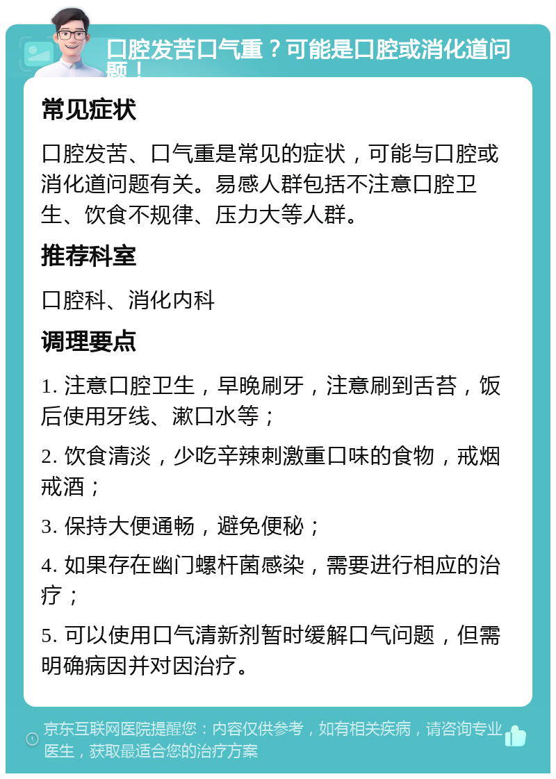 口腔发苦口气重？可能是口腔或消化道问题！ 常见症状 口腔发苦、口气重是常见的症状，可能与口腔或消化道问题有关。易感人群包括不注意口腔卫生、饮食不规律、压力大等人群。 推荐科室 口腔科、消化内科 调理要点 1. 注意口腔卫生，早晚刷牙，注意刷到舌苔，饭后使用牙线、漱口水等； 2. 饮食清淡，少吃辛辣刺激重口味的食物，戒烟戒酒； 3. 保持大便通畅，避免便秘； 4. 如果存在幽门螺杆菌感染，需要进行相应的治疗； 5. 可以使用口气清新剂暂时缓解口气问题，但需明确病因并对因治疗。