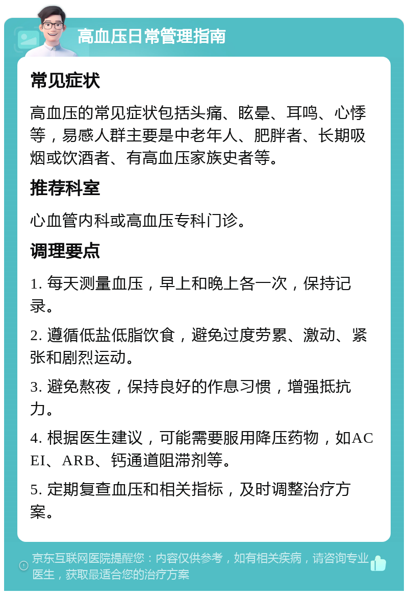 高血压日常管理指南 常见症状 高血压的常见症状包括头痛、眩晕、耳鸣、心悸等，易感人群主要是中老年人、肥胖者、长期吸烟或饮酒者、有高血压家族史者等。 推荐科室 心血管内科或高血压专科门诊。 调理要点 1. 每天测量血压，早上和晚上各一次，保持记录。 2. 遵循低盐低脂饮食，避免过度劳累、激动、紧张和剧烈运动。 3. 避免熬夜，保持良好的作息习惯，增强抵抗力。 4. 根据医生建议，可能需要服用降压药物，如ACEI、ARB、钙通道阻滞剂等。 5. 定期复查血压和相关指标，及时调整治疗方案。