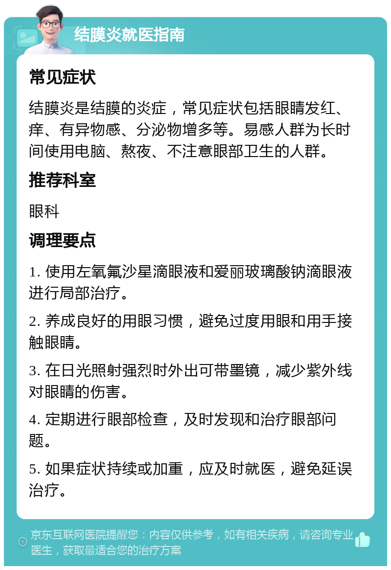 结膜炎就医指南 常见症状 结膜炎是结膜的炎症，常见症状包括眼睛发红、痒、有异物感、分泌物增多等。易感人群为长时间使用电脑、熬夜、不注意眼部卫生的人群。 推荐科室 眼科 调理要点 1. 使用左氧氟沙星滴眼液和爱丽玻璃酸钠滴眼液进行局部治疗。 2. 养成良好的用眼习惯，避免过度用眼和用手接触眼睛。 3. 在日光照射强烈时外出可带墨镜，减少紫外线对眼睛的伤害。 4. 定期进行眼部检查，及时发现和治疗眼部问题。 5. 如果症状持续或加重，应及时就医，避免延误治疗。