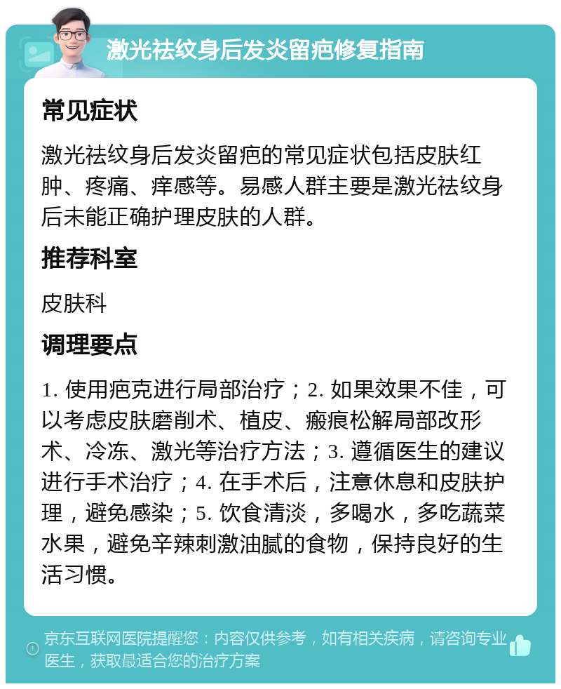 激光祛纹身后发炎留疤修复指南 常见症状 激光祛纹身后发炎留疤的常见症状包括皮肤红肿、疼痛、痒感等。易感人群主要是激光祛纹身后未能正确护理皮肤的人群。 推荐科室 皮肤科 调理要点 1. 使用疤克进行局部治疗；2. 如果效果不佳，可以考虑皮肤磨削术、植皮、瘢痕松解局部改形术、冷冻、激光等治疗方法；3. 遵循医生的建议进行手术治疗；4. 在手术后，注意休息和皮肤护理，避免感染；5. 饮食清淡，多喝水，多吃蔬菜水果，避免辛辣刺激油腻的食物，保持良好的生活习惯。