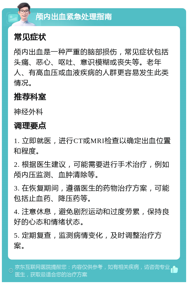 颅内出血紧急处理指南 常见症状 颅内出血是一种严重的脑部损伤，常见症状包括头痛、恶心、呕吐、意识模糊或丧失等。老年人、有高血压或血液疾病的人群更容易发生此类情况。 推荐科室 神经外科 调理要点 1. 立即就医，进行CT或MRI检查以确定出血位置和程度。 2. 根据医生建议，可能需要进行手术治疗，例如颅内压监测、血肿清除等。 3. 在恢复期间，遵循医生的药物治疗方案，可能包括止血药、降压药等。 4. 注意休息，避免剧烈运动和过度劳累，保持良好的心态和情绪状态。 5. 定期复查，监测病情变化，及时调整治疗方案。