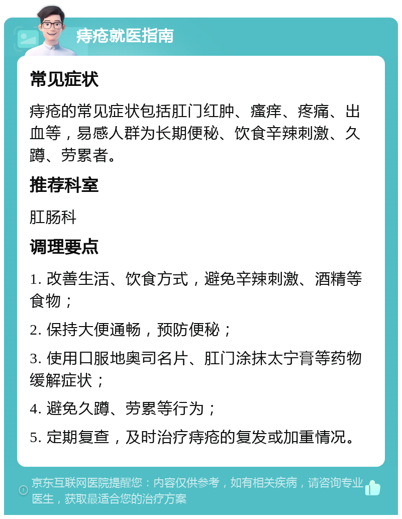 痔疮就医指南 常见症状 痔疮的常见症状包括肛门红肿、瘙痒、疼痛、出血等，易感人群为长期便秘、饮食辛辣刺激、久蹲、劳累者。 推荐科室 肛肠科 调理要点 1. 改善生活、饮食方式，避免辛辣刺激、酒精等食物； 2. 保持大便通畅，预防便秘； 3. 使用口服地奥司名片、肛门涂抹太宁膏等药物缓解症状； 4. 避免久蹲、劳累等行为； 5. 定期复查，及时治疗痔疮的复发或加重情况。