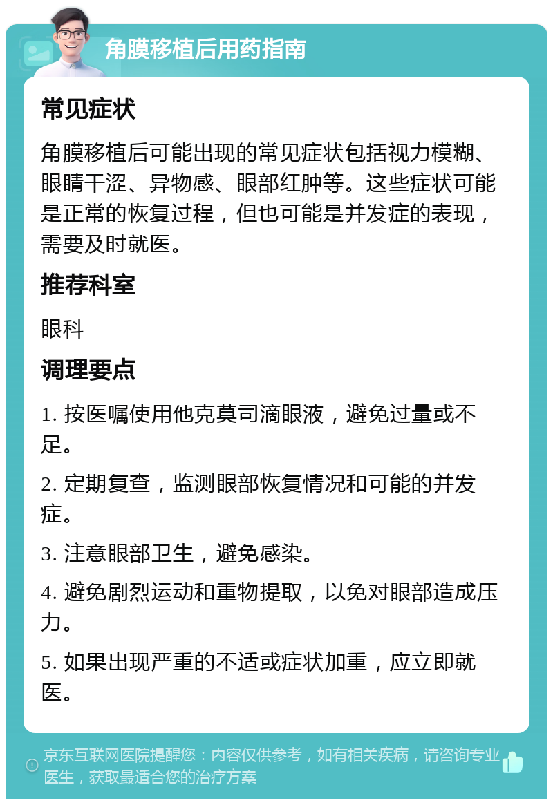 角膜移植后用药指南 常见症状 角膜移植后可能出现的常见症状包括视力模糊、眼睛干涩、异物感、眼部红肿等。这些症状可能是正常的恢复过程，但也可能是并发症的表现，需要及时就医。 推荐科室 眼科 调理要点 1. 按医嘱使用他克莫司滴眼液，避免过量或不足。 2. 定期复查，监测眼部恢复情况和可能的并发症。 3. 注意眼部卫生，避免感染。 4. 避免剧烈运动和重物提取，以免对眼部造成压力。 5. 如果出现严重的不适或症状加重，应立即就医。