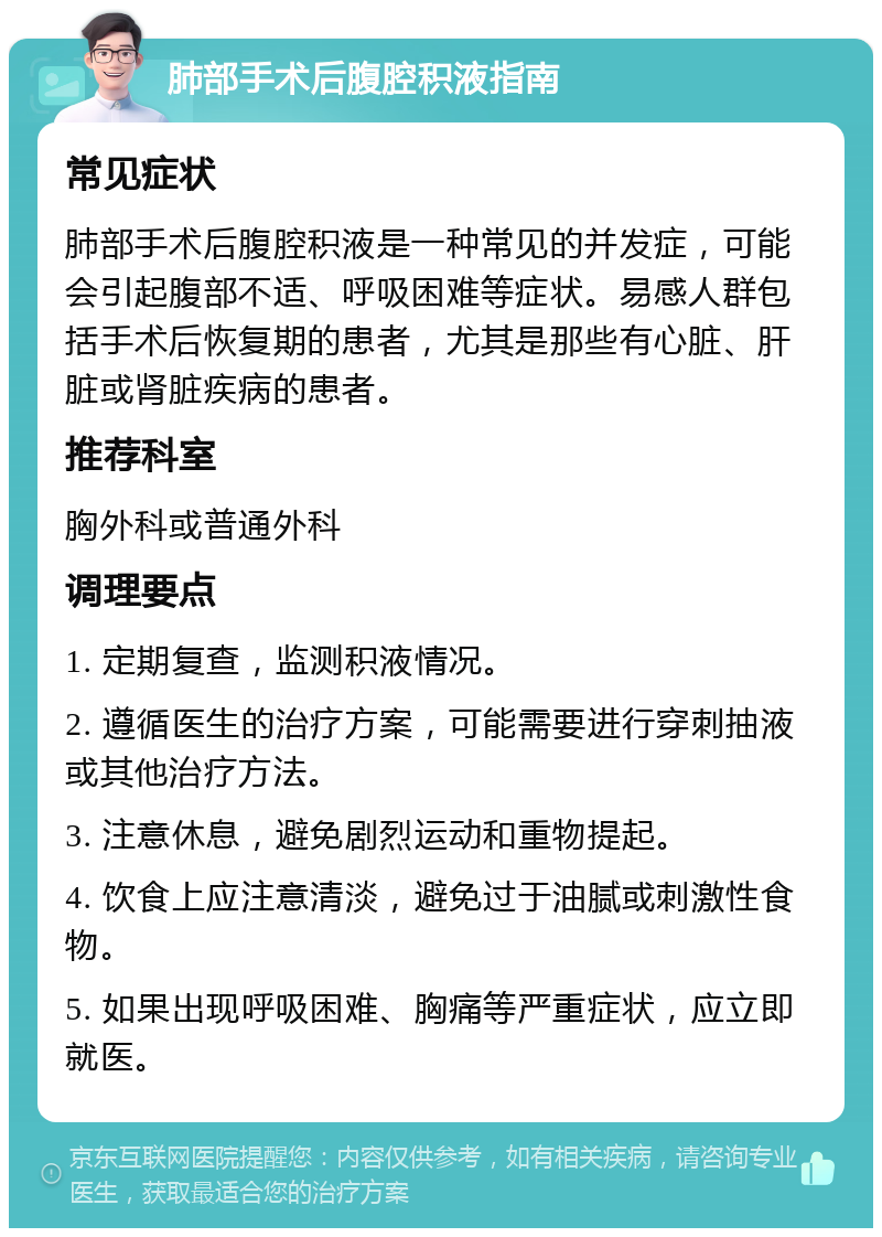 肺部手术后腹腔积液指南 常见症状 肺部手术后腹腔积液是一种常见的并发症，可能会引起腹部不适、呼吸困难等症状。易感人群包括手术后恢复期的患者，尤其是那些有心脏、肝脏或肾脏疾病的患者。 推荐科室 胸外科或普通外科 调理要点 1. 定期复查，监测积液情况。 2. 遵循医生的治疗方案，可能需要进行穿刺抽液或其他治疗方法。 3. 注意休息，避免剧烈运动和重物提起。 4. 饮食上应注意清淡，避免过于油腻或刺激性食物。 5. 如果出现呼吸困难、胸痛等严重症状，应立即就医。