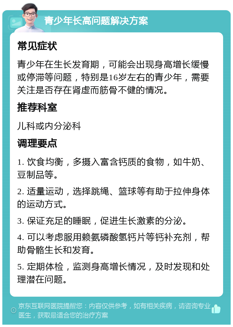 青少年长高问题解决方案 常见症状 青少年在生长发育期，可能会出现身高增长缓慢或停滞等问题，特别是16岁左右的青少年，需要关注是否存在肾虚而筋骨不健的情况。 推荐科室 儿科或内分泌科 调理要点 1. 饮食均衡，多摄入富含钙质的食物，如牛奶、豆制品等。 2. 适量运动，选择跳绳、篮球等有助于拉伸身体的运动方式。 3. 保证充足的睡眠，促进生长激素的分泌。 4. 可以考虑服用赖氨磷酸氢钙片等钙补充剂，帮助骨骼生长和发育。 5. 定期体检，监测身高增长情况，及时发现和处理潜在问题。