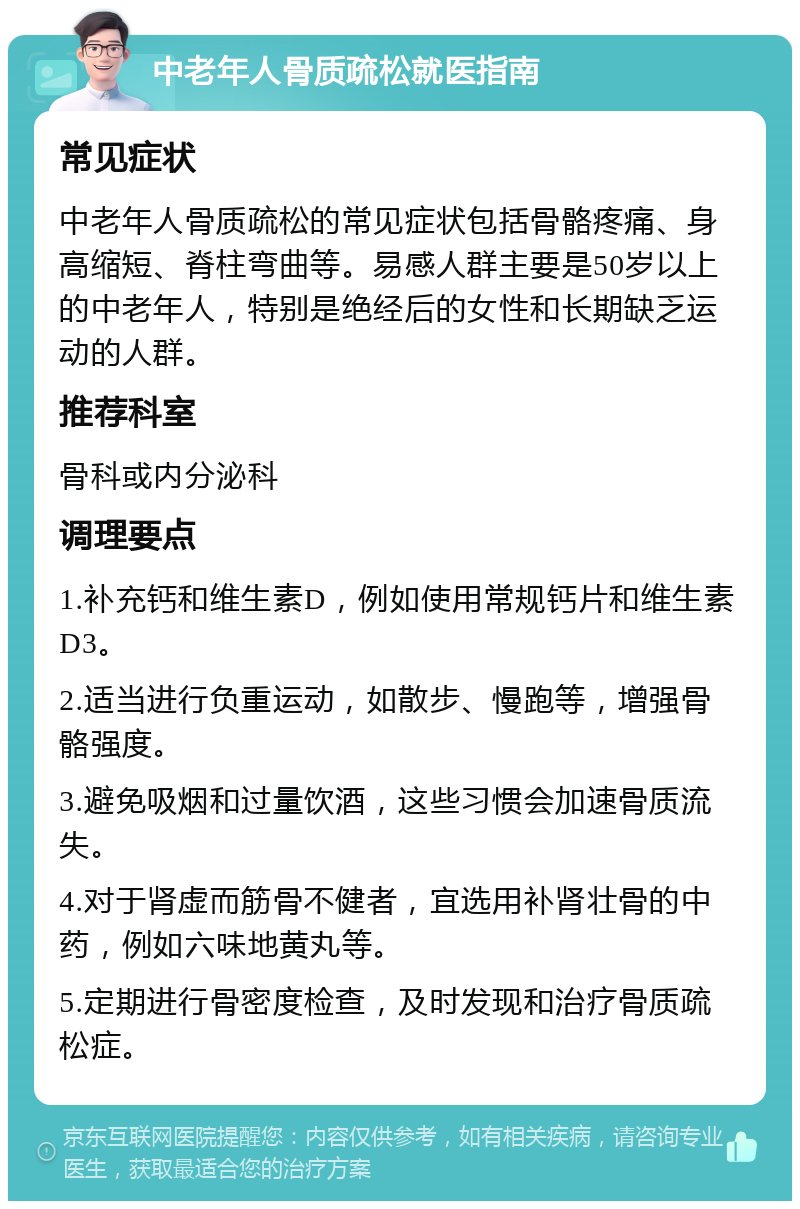 中老年人骨质疏松就医指南 常见症状 中老年人骨质疏松的常见症状包括骨骼疼痛、身高缩短、脊柱弯曲等。易感人群主要是50岁以上的中老年人，特别是绝经后的女性和长期缺乏运动的人群。 推荐科室 骨科或内分泌科 调理要点 1.补充钙和维生素D，例如使用常规钙片和维生素D3。 2.适当进行负重运动，如散步、慢跑等，增强骨骼强度。 3.避免吸烟和过量饮酒，这些习惯会加速骨质流失。 4.对于肾虚而筋骨不健者，宜选用补肾壮骨的中药，例如六味地黄丸等。 5.定期进行骨密度检查，及时发现和治疗骨质疏松症。