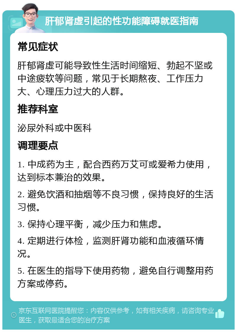 肝郁肾虚引起的性功能障碍就医指南 常见症状 肝郁肾虚可能导致性生活时间缩短、勃起不坚或中途疲软等问题，常见于长期熬夜、工作压力大、心理压力过大的人群。 推荐科室 泌尿外科或中医科 调理要点 1. 中成药为主，配合西药万艾可或爱希力使用，达到标本兼治的效果。 2. 避免饮酒和抽烟等不良习惯，保持良好的生活习惯。 3. 保持心理平衡，减少压力和焦虑。 4. 定期进行体检，监测肝肾功能和血液循环情况。 5. 在医生的指导下使用药物，避免自行调整用药方案或停药。