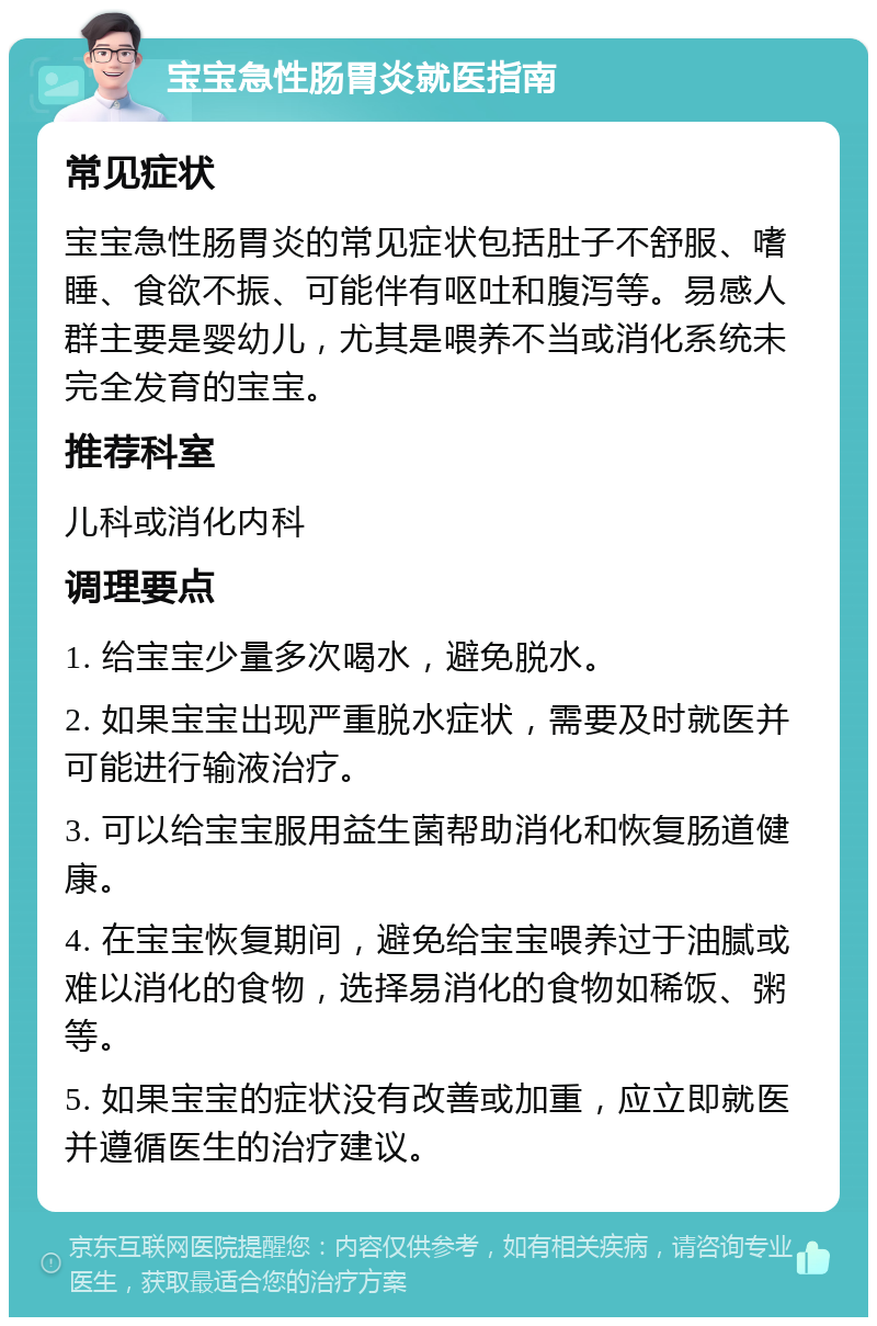 宝宝急性肠胃炎就医指南 常见症状 宝宝急性肠胃炎的常见症状包括肚子不舒服、嗜睡、食欲不振、可能伴有呕吐和腹泻等。易感人群主要是婴幼儿，尤其是喂养不当或消化系统未完全发育的宝宝。 推荐科室 儿科或消化内科 调理要点 1. 给宝宝少量多次喝水，避免脱水。 2. 如果宝宝出现严重脱水症状，需要及时就医并可能进行输液治疗。 3. 可以给宝宝服用益生菌帮助消化和恢复肠道健康。 4. 在宝宝恢复期间，避免给宝宝喂养过于油腻或难以消化的食物，选择易消化的食物如稀饭、粥等。 5. 如果宝宝的症状没有改善或加重，应立即就医并遵循医生的治疗建议。