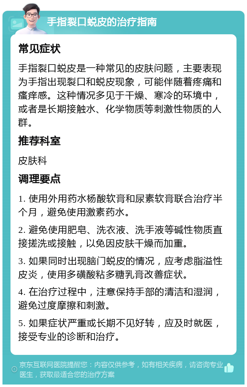 手指裂口蜕皮的治疗指南 常见症状 手指裂口蜕皮是一种常见的皮肤问题，主要表现为手指出现裂口和蜕皮现象，可能伴随着疼痛和瘙痒感。这种情况多见于干燥、寒冷的环境中，或者是长期接触水、化学物质等刺激性物质的人群。 推荐科室 皮肤科 调理要点 1. 使用外用药水杨酸软膏和尿素软膏联合治疗半个月，避免使用激素药水。 2. 避免使用肥皂、洗衣液、洗手液等碱性物质直接搓洗或接触，以免因皮肤干燥而加重。 3. 如果同时出现脑门蜕皮的情况，应考虑脂溢性皮炎，使用多磺酸粘多糖乳膏改善症状。 4. 在治疗过程中，注意保持手部的清洁和湿润，避免过度摩擦和刺激。 5. 如果症状严重或长期不见好转，应及时就医，接受专业的诊断和治疗。