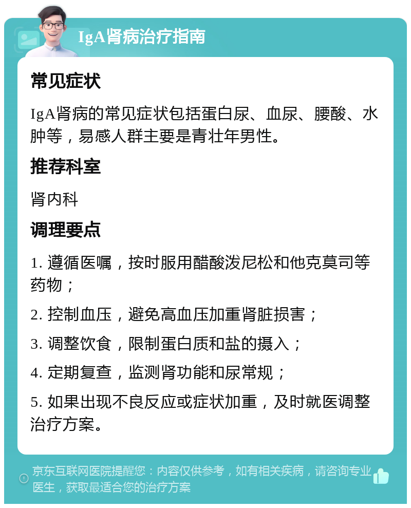 IgA肾病治疗指南 常见症状 IgA肾病的常见症状包括蛋白尿、血尿、腰酸、水肿等，易感人群主要是青壮年男性。 推荐科室 肾内科 调理要点 1. 遵循医嘱，按时服用醋酸泼尼松和他克莫司等药物； 2. 控制血压，避免高血压加重肾脏损害； 3. 调整饮食，限制蛋白质和盐的摄入； 4. 定期复查，监测肾功能和尿常规； 5. 如果出现不良反应或症状加重，及时就医调整治疗方案。