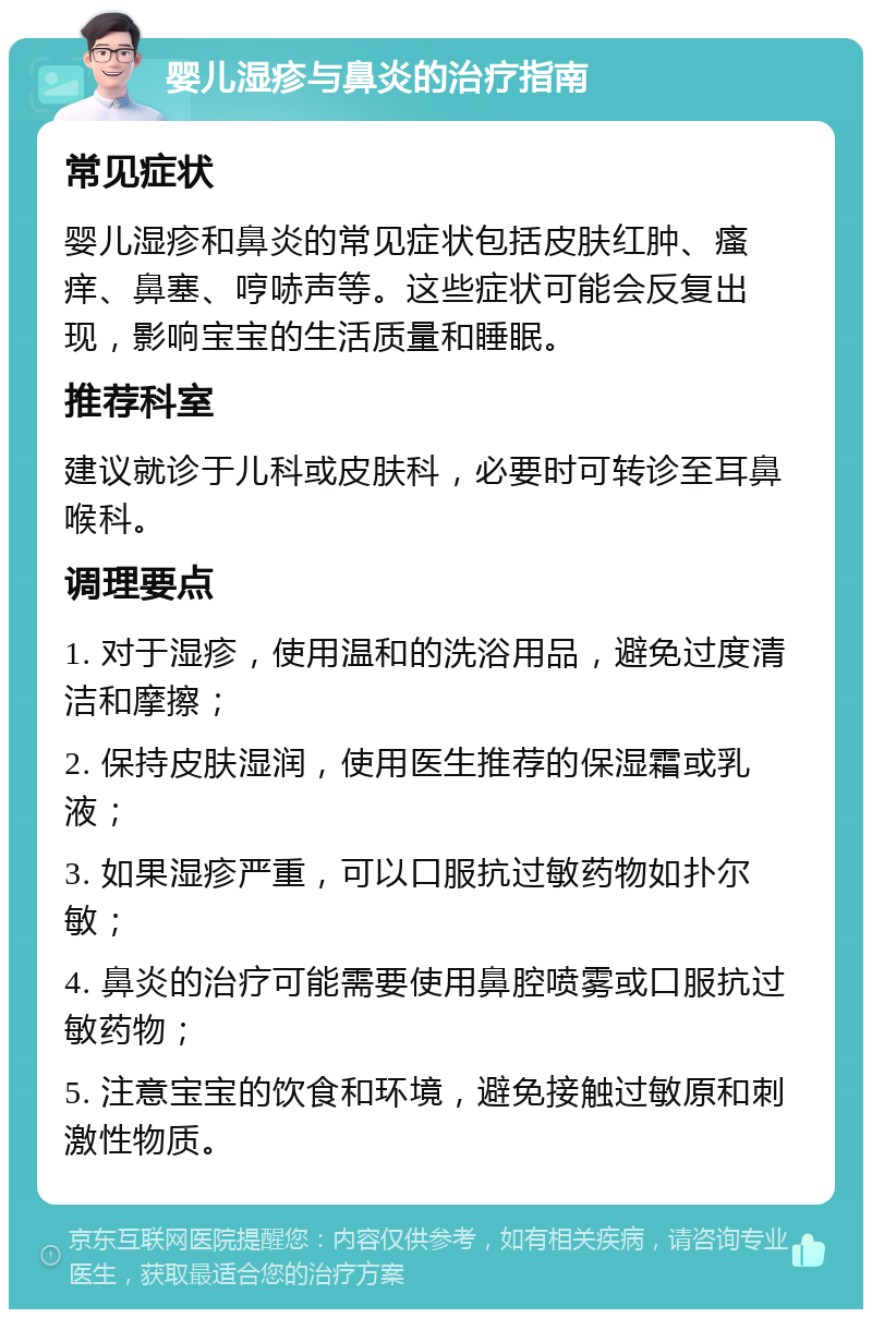 婴儿湿疹与鼻炎的治疗指南 常见症状 婴儿湿疹和鼻炎的常见症状包括皮肤红肿、瘙痒、鼻塞、哼哧声等。这些症状可能会反复出现，影响宝宝的生活质量和睡眠。 推荐科室 建议就诊于儿科或皮肤科，必要时可转诊至耳鼻喉科。 调理要点 1. 对于湿疹，使用温和的洗浴用品，避免过度清洁和摩擦； 2. 保持皮肤湿润，使用医生推荐的保湿霜或乳液； 3. 如果湿疹严重，可以口服抗过敏药物如扑尔敏； 4. 鼻炎的治疗可能需要使用鼻腔喷雾或口服抗过敏药物； 5. 注意宝宝的饮食和环境，避免接触过敏原和刺激性物质。