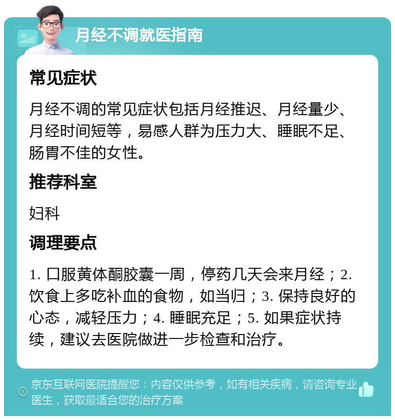 月经不调就医指南 常见症状 月经不调的常见症状包括月经推迟、月经量少、月经时间短等，易感人群为压力大、睡眠不足、肠胃不佳的女性。 推荐科室 妇科 调理要点 1. 口服黄体酮胶囊一周，停药几天会来月经；2. 饮食上多吃补血的食物，如当归；3. 保持良好的心态，减轻压力；4. 睡眠充足；5. 如果症状持续，建议去医院做进一步检查和治疗。