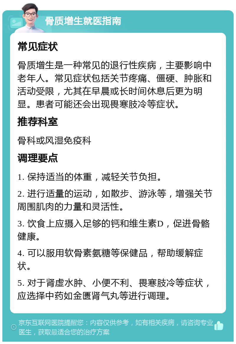 骨质增生就医指南 常见症状 骨质增生是一种常见的退行性疾病，主要影响中老年人。常见症状包括关节疼痛、僵硬、肿胀和活动受限，尤其在早晨或长时间休息后更为明显。患者可能还会出现畏寒肢冷等症状。 推荐科室 骨科或风湿免疫科 调理要点 1. 保持适当的体重，减轻关节负担。 2. 进行适量的运动，如散步、游泳等，增强关节周围肌肉的力量和灵活性。 3. 饮食上应摄入足够的钙和维生素D，促进骨骼健康。 4. 可以服用软骨素氨糖等保健品，帮助缓解症状。 5. 对于肾虚水肿、小便不利、畏寒肢冷等症状，应选择中药如金匮肾气丸等进行调理。