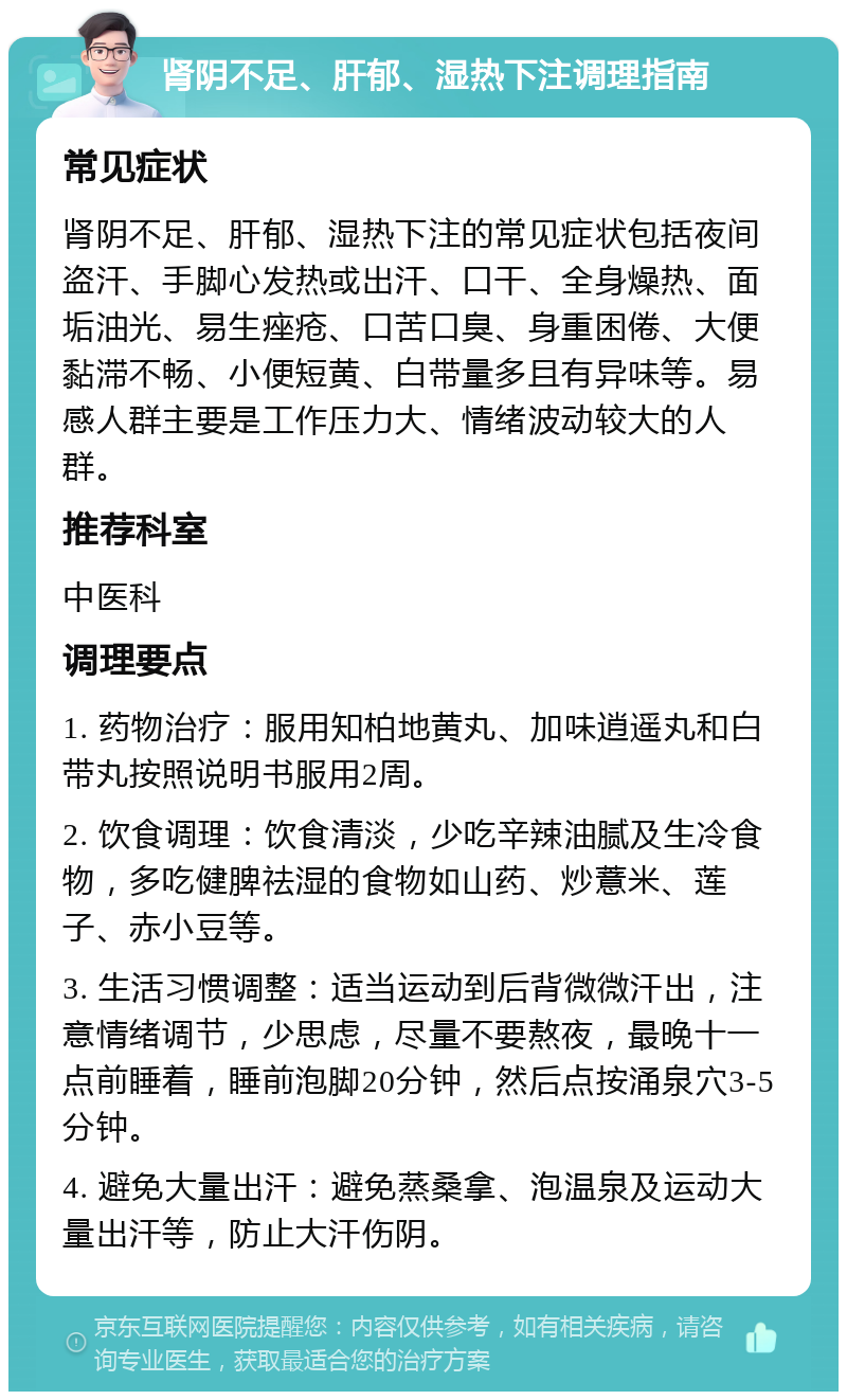 肾阴不足、肝郁、湿热下注调理指南 常见症状 肾阴不足、肝郁、湿热下注的常见症状包括夜间盗汗、手脚心发热或出汗、口干、全身燥热、面垢油光、易生痤疮、口苦口臭、身重困倦、大便黏滞不畅、小便短黄、白带量多且有异味等。易感人群主要是工作压力大、情绪波动较大的人群。 推荐科室 中医科 调理要点 1. 药物治疗：服用知柏地黄丸、加味逍遥丸和白带丸按照说明书服用2周。 2. 饮食调理：饮食清淡，少吃辛辣油腻及生冷食物，多吃健脾祛湿的食物如山药、炒薏米、莲子、赤小豆等。 3. 生活习惯调整：适当运动到后背微微汗出，注意情绪调节，少思虑，尽量不要熬夜，最晚十一点前睡着，睡前泡脚20分钟，然后点按涌泉穴3-5分钟。 4. 避免大量出汗：避免蒸桑拿、泡温泉及运动大量出汗等，防止大汗伤阴。