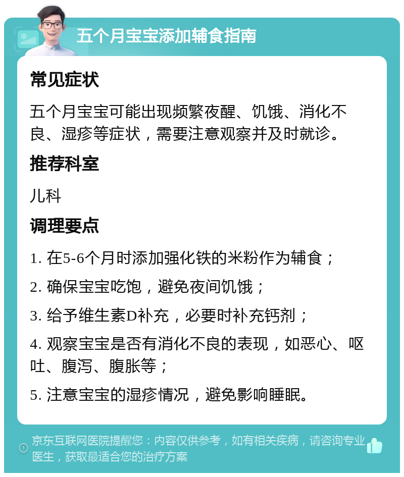 五个月宝宝添加辅食指南 常见症状 五个月宝宝可能出现频繁夜醒、饥饿、消化不良、湿疹等症状，需要注意观察并及时就诊。 推荐科室 儿科 调理要点 1. 在5-6个月时添加强化铁的米粉作为辅食； 2. 确保宝宝吃饱，避免夜间饥饿； 3. 给予维生素D补充，必要时补充钙剂； 4. 观察宝宝是否有消化不良的表现，如恶心、呕吐、腹泻、腹胀等； 5. 注意宝宝的湿疹情况，避免影响睡眠。