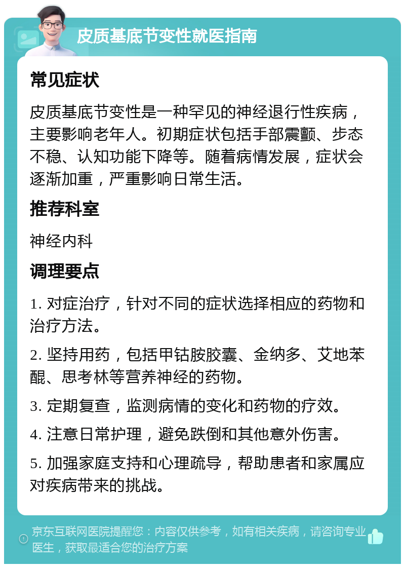 皮质基底节变性就医指南 常见症状 皮质基底节变性是一种罕见的神经退行性疾病，主要影响老年人。初期症状包括手部震颤、步态不稳、认知功能下降等。随着病情发展，症状会逐渐加重，严重影响日常生活。 推荐科室 神经内科 调理要点 1. 对症治疗，针对不同的症状选择相应的药物和治疗方法。 2. 坚持用药，包括甲钴胺胶囊、金纳多、艾地苯醌、思考林等营养神经的药物。 3. 定期复查，监测病情的变化和药物的疗效。 4. 注意日常护理，避免跌倒和其他意外伤害。 5. 加强家庭支持和心理疏导，帮助患者和家属应对疾病带来的挑战。