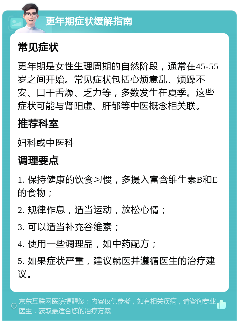 更年期症状缓解指南 常见症状 更年期是女性生理周期的自然阶段，通常在45-55岁之间开始。常见症状包括心烦意乱、烦躁不安、口干舌燥、乏力等，多数发生在夏季。这些症状可能与肾阳虚、肝郁等中医概念相关联。 推荐科室 妇科或中医科 调理要点 1. 保持健康的饮食习惯，多摄入富含维生素B和E的食物； 2. 规律作息，适当运动，放松心情； 3. 可以适当补充谷维素； 4. 使用一些调理品，如中药配方； 5. 如果症状严重，建议就医并遵循医生的治疗建议。