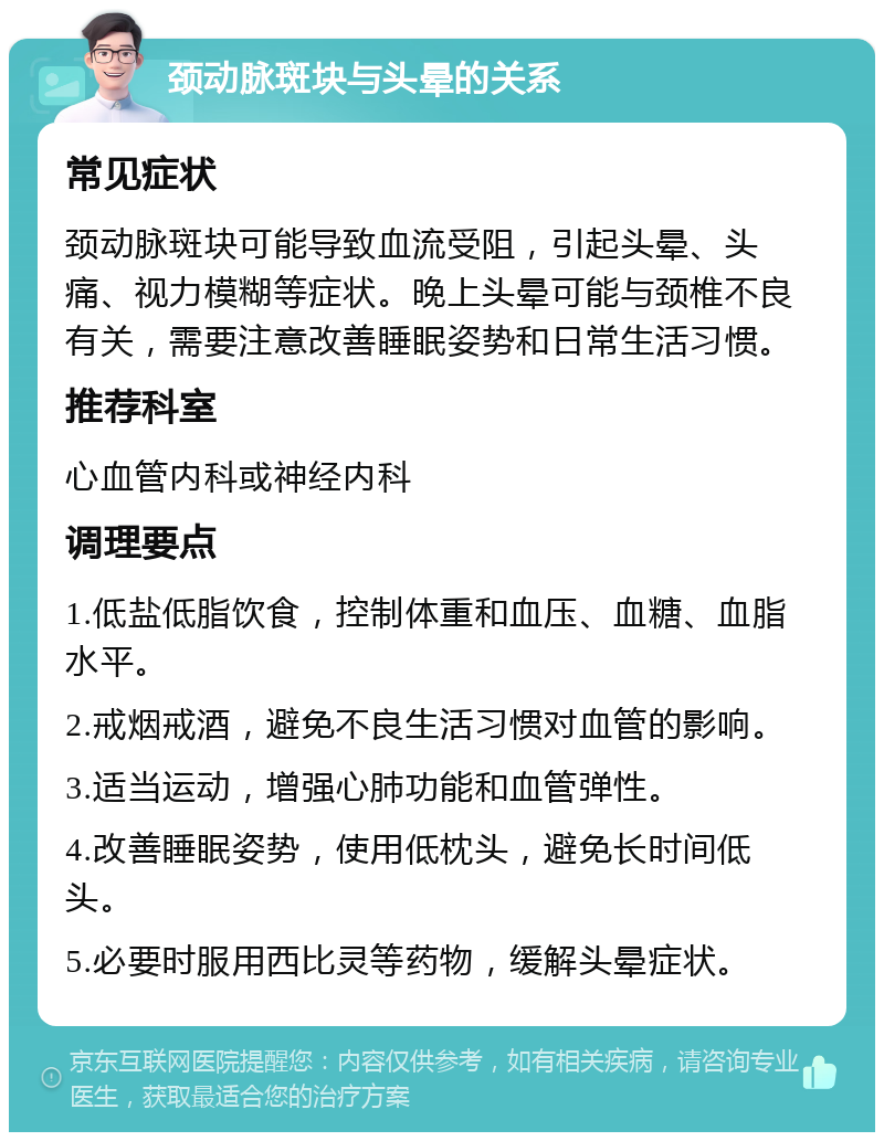 颈动脉斑块与头晕的关系 常见症状 颈动脉斑块可能导致血流受阻，引起头晕、头痛、视力模糊等症状。晚上头晕可能与颈椎不良有关，需要注意改善睡眠姿势和日常生活习惯。 推荐科室 心血管内科或神经内科 调理要点 1.低盐低脂饮食，控制体重和血压、血糖、血脂水平。 2.戒烟戒酒，避免不良生活习惯对血管的影响。 3.适当运动，增强心肺功能和血管弹性。 4.改善睡眠姿势，使用低枕头，避免长时间低头。 5.必要时服用西比灵等药物，缓解头晕症状。