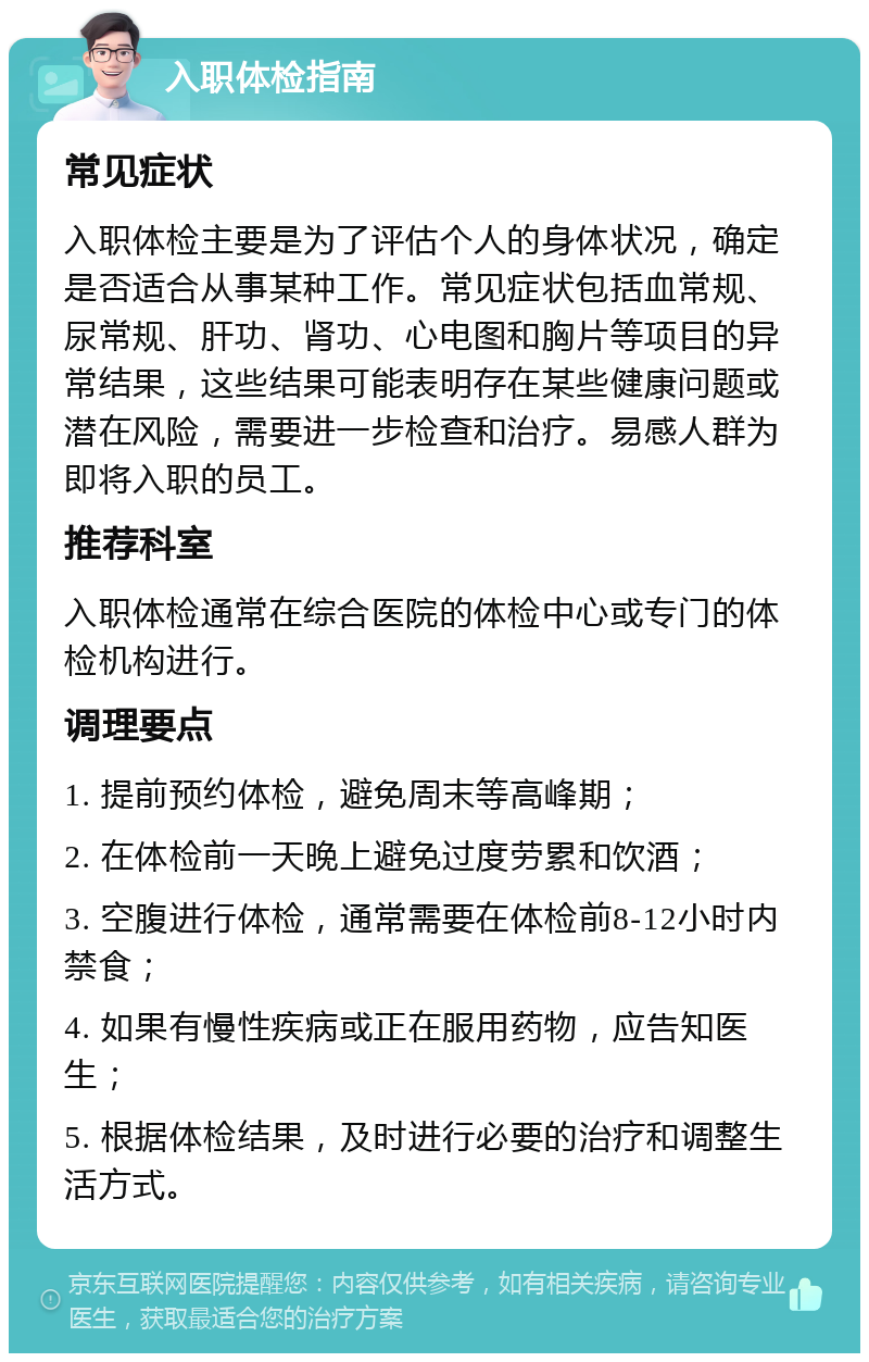 入职体检指南 常见症状 入职体检主要是为了评估个人的身体状况，确定是否适合从事某种工作。常见症状包括血常规、尿常规、肝功、肾功、心电图和胸片等项目的异常结果，这些结果可能表明存在某些健康问题或潜在风险，需要进一步检查和治疗。易感人群为即将入职的员工。 推荐科室 入职体检通常在综合医院的体检中心或专门的体检机构进行。 调理要点 1. 提前预约体检，避免周末等高峰期； 2. 在体检前一天晚上避免过度劳累和饮酒； 3. 空腹进行体检，通常需要在体检前8-12小时内禁食； 4. 如果有慢性疾病或正在服用药物，应告知医生； 5. 根据体检结果，及时进行必要的治疗和调整生活方式。