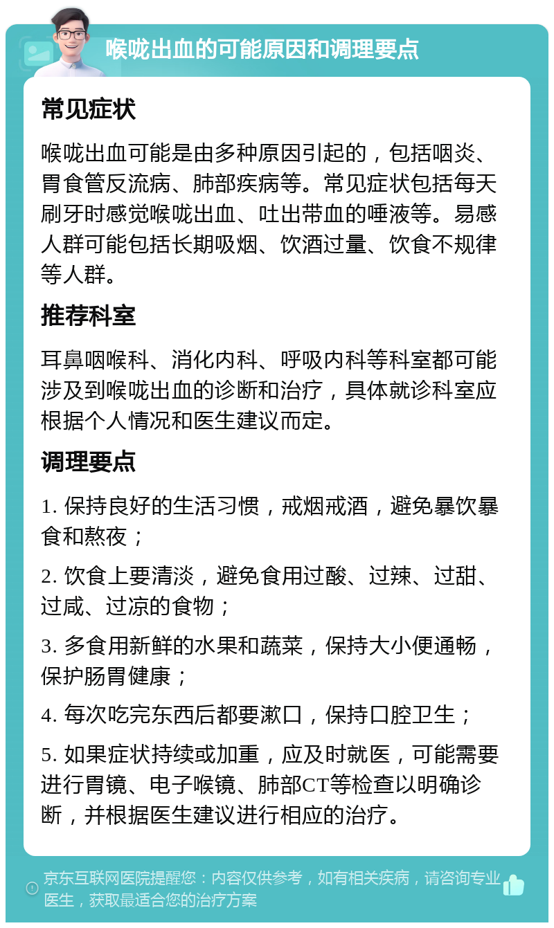 喉咙出血的可能原因和调理要点 常见症状 喉咙出血可能是由多种原因引起的，包括咽炎、胃食管反流病、肺部疾病等。常见症状包括每天刷牙时感觉喉咙出血、吐出带血的唾液等。易感人群可能包括长期吸烟、饮酒过量、饮食不规律等人群。 推荐科室 耳鼻咽喉科、消化内科、呼吸内科等科室都可能涉及到喉咙出血的诊断和治疗，具体就诊科室应根据个人情况和医生建议而定。 调理要点 1. 保持良好的生活习惯，戒烟戒酒，避免暴饮暴食和熬夜； 2. 饮食上要清淡，避免食用过酸、过辣、过甜、过咸、过凉的食物； 3. 多食用新鲜的水果和蔬菜，保持大小便通畅，保护肠胃健康； 4. 每次吃完东西后都要漱口，保持口腔卫生； 5. 如果症状持续或加重，应及时就医，可能需要进行胃镜、电子喉镜、肺部CT等检查以明确诊断，并根据医生建议进行相应的治疗。