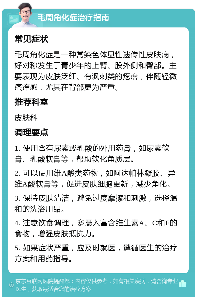 毛周角化症治疗指南 常见症状 毛周角化症是一种常染色体显性遗传性皮肤病，好对称发生于青少年的上臂、股外侧和臀部。主要表现为皮肤泛红、有讽刺类的疙瘩，伴随轻微瘙痒感，尤其在背部更为严重。 推荐科室 皮肤科 调理要点 1. 使用含有尿素或乳酸的外用药膏，如尿素软膏、乳酸软膏等，帮助软化角质层。 2. 可以使用维A酸类药物，如阿达帕林凝胶、异维A酸软膏等，促进皮肤细胞更新，减少角化。 3. 保持皮肤清洁，避免过度摩擦和刺激，选择温和的洗浴用品。 4. 注意饮食调理，多摄入富含维生素A、C和E的食物，增强皮肤抵抗力。 5. 如果症状严重，应及时就医，遵循医生的治疗方案和用药指导。