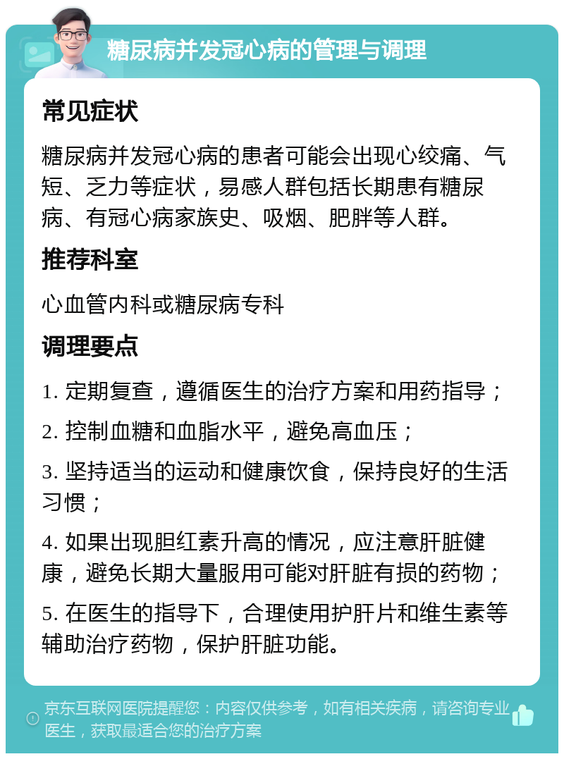 糖尿病并发冠心病的管理与调理 常见症状 糖尿病并发冠心病的患者可能会出现心绞痛、气短、乏力等症状，易感人群包括长期患有糖尿病、有冠心病家族史、吸烟、肥胖等人群。 推荐科室 心血管内科或糖尿病专科 调理要点 1. 定期复查，遵循医生的治疗方案和用药指导； 2. 控制血糖和血脂水平，避免高血压； 3. 坚持适当的运动和健康饮食，保持良好的生活习惯； 4. 如果出现胆红素升高的情况，应注意肝脏健康，避免长期大量服用可能对肝脏有损的药物； 5. 在医生的指导下，合理使用护肝片和维生素等辅助治疗药物，保护肝脏功能。