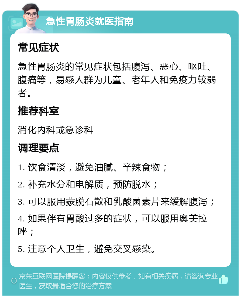 急性胃肠炎就医指南 常见症状 急性胃肠炎的常见症状包括腹泻、恶心、呕吐、腹痛等，易感人群为儿童、老年人和免疫力较弱者。 推荐科室 消化内科或急诊科 调理要点 1. 饮食清淡，避免油腻、辛辣食物； 2. 补充水分和电解质，预防脱水； 3. 可以服用蒙脱石散和乳酸菌素片来缓解腹泻； 4. 如果伴有胃酸过多的症状，可以服用奥美拉唑； 5. 注意个人卫生，避免交叉感染。