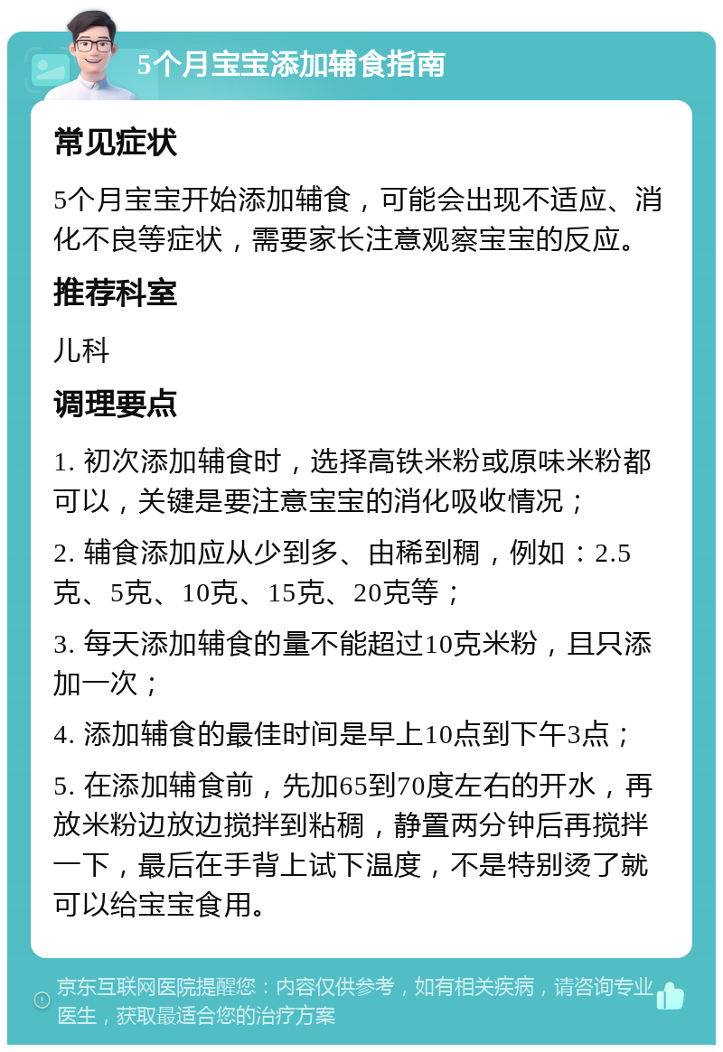 5个月宝宝添加辅食指南 常见症状 5个月宝宝开始添加辅食，可能会出现不适应、消化不良等症状，需要家长注意观察宝宝的反应。 推荐科室 儿科 调理要点 1. 初次添加辅食时，选择高铁米粉或原味米粉都可以，关键是要注意宝宝的消化吸收情况； 2. 辅食添加应从少到多、由稀到稠，例如：2.5克、5克、10克、15克、20克等； 3. 每天添加辅食的量不能超过10克米粉，且只添加一次； 4. 添加辅食的最佳时间是早上10点到下午3点； 5. 在添加辅食前，先加65到70度左右的开水，再放米粉边放边搅拌到粘稠，静置两分钟后再搅拌一下，最后在手背上试下温度，不是特别烫了就可以给宝宝食用。