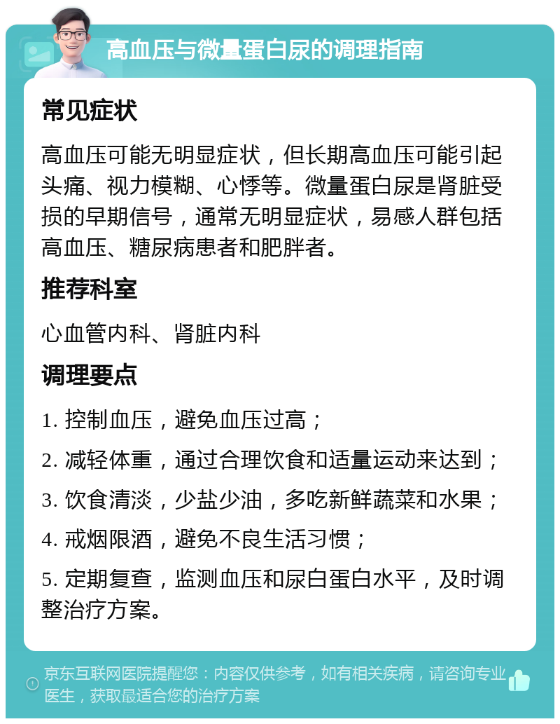 高血压与微量蛋白尿的调理指南 常见症状 高血压可能无明显症状，但长期高血压可能引起头痛、视力模糊、心悸等。微量蛋白尿是肾脏受损的早期信号，通常无明显症状，易感人群包括高血压、糖尿病患者和肥胖者。 推荐科室 心血管内科、肾脏内科 调理要点 1. 控制血压，避免血压过高； 2. 减轻体重，通过合理饮食和适量运动来达到； 3. 饮食清淡，少盐少油，多吃新鲜蔬菜和水果； 4. 戒烟限酒，避免不良生活习惯； 5. 定期复查，监测血压和尿白蛋白水平，及时调整治疗方案。