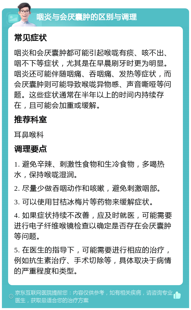 咽炎与会厌囊肿的区别与调理 常见症状 咽炎和会厌囊肿都可能引起喉咙有痰、咳不出、咽不下等症状，尤其是在早晨刷牙时更为明显。咽炎还可能伴随咽痛、吞咽痛、发热等症状，而会厌囊肿则可能导致喉咙异物感、声音嘶哑等问题。这些症状通常在半年以上的时间内持续存在，且可能会加重或缓解。 推荐科室 耳鼻喉科 调理要点 1. 避免辛辣、刺激性食物和生冷食物，多喝热水，保持喉咙湿润。 2. 尽量少做吞咽动作和咳嗽，避免刺激咽部。 3. 可以使用甘桔冰梅片等药物来缓解症状。 4. 如果症状持续不改善，应及时就医，可能需要进行电子纤维喉镜检查以确定是否存在会厌囊肿等问题。 5. 在医生的指导下，可能需要进行相应的治疗，例如抗生素治疗、手术切除等，具体取决于病情的严重程度和类型。