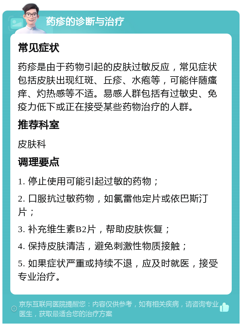 药疹的诊断与治疗 常见症状 药疹是由于药物引起的皮肤过敏反应，常见症状包括皮肤出现红斑、丘疹、水疱等，可能伴随瘙痒、灼热感等不适。易感人群包括有过敏史、免疫力低下或正在接受某些药物治疗的人群。 推荐科室 皮肤科 调理要点 1. 停止使用可能引起过敏的药物； 2. 口服抗过敏药物，如氯雷他定片或依巴斯汀片； 3. 补充维生素B2片，帮助皮肤恢复； 4. 保持皮肤清洁，避免刺激性物质接触； 5. 如果症状严重或持续不退，应及时就医，接受专业治疗。