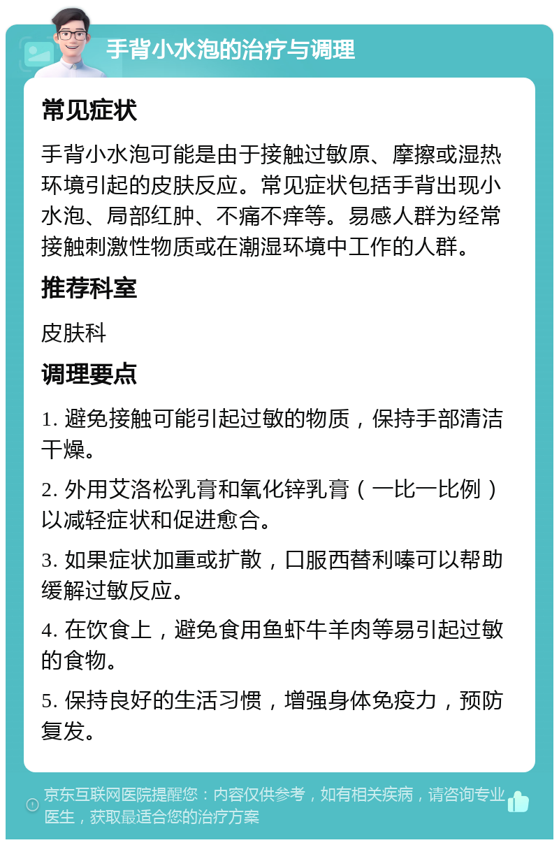 手背小水泡的治疗与调理 常见症状 手背小水泡可能是由于接触过敏原、摩擦或湿热环境引起的皮肤反应。常见症状包括手背出现小水泡、局部红肿、不痛不痒等。易感人群为经常接触刺激性物质或在潮湿环境中工作的人群。 推荐科室 皮肤科 调理要点 1. 避免接触可能引起过敏的物质，保持手部清洁干燥。 2. 外用艾洛松乳膏和氧化锌乳膏（一比一比例）以减轻症状和促进愈合。 3. 如果症状加重或扩散，口服西替利嗪可以帮助缓解过敏反应。 4. 在饮食上，避免食用鱼虾牛羊肉等易引起过敏的食物。 5. 保持良好的生活习惯，增强身体免疫力，预防复发。